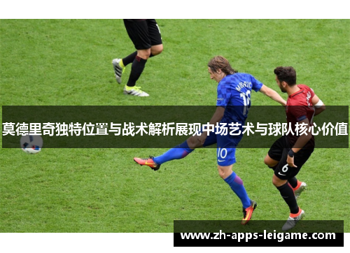 莫德里奇独特位置与战术解析展现中场艺术与球队核心价值