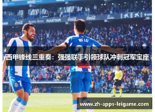 西甲锋线三重奏：强强联手引领球队冲刺冠军宝座