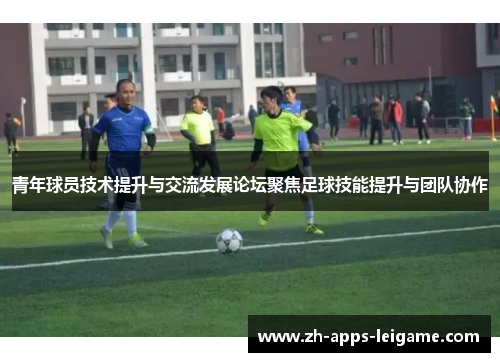 青年球员技术提升与交流发展论坛聚焦足球技能提升与团队协作